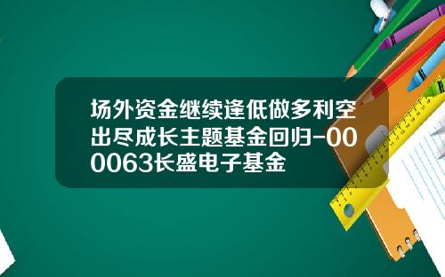 场外资金继续逢低做多利空出尽成长主题基金回归-000063长盛电子基金