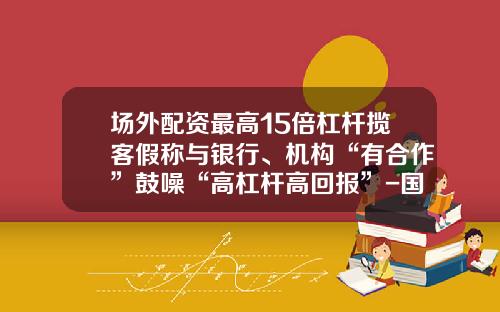 场外配资最高15倍杠杆揽客假称与银行、机构“有合作”鼓噪“高杠杆高回报”-国内正规合法的投资产品杠杆最高是多少