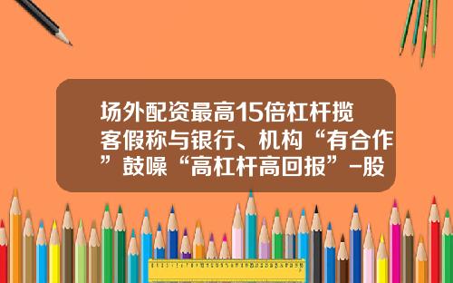 场外配资最高15倍杠杆揽客假称与银行、机构“有合作”鼓噪“高杠杆高回报”-股票实盘配资资讯