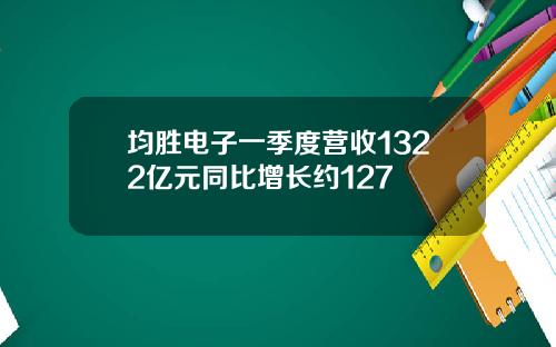 均胜电子一季度营收1322亿元同比增长约127