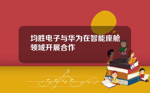 均胜电子与华为在智能座舱领域开展合作