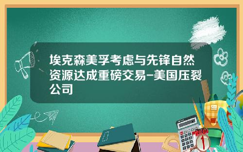 埃克森美孚考虑与先锋自然资源达成重磅交易-美国压裂公司