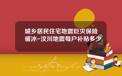 城乡居民住宅地震巨灾保险破冰-汶川地震每户补贴多少