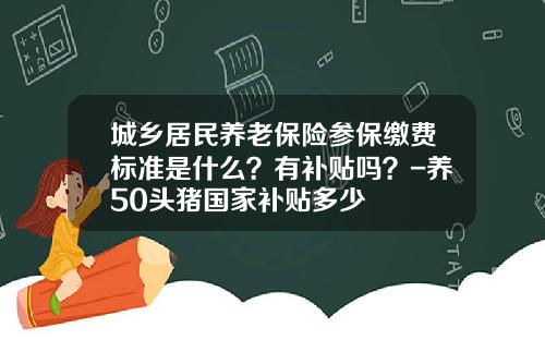 城乡居民养老保险参保缴费标准是什么？有补贴吗？-养50头猪国家补贴多少