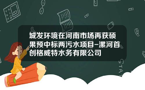 城发环境在河南市场再获硕果预中标两污水项目-漯河首创格威特水务有限公司