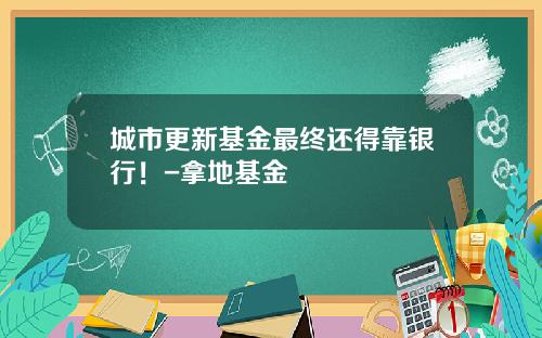 城市更新基金最终还得靠银行！-拿地基金