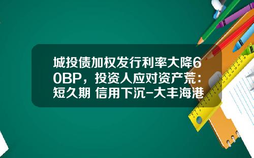 城投债加权发行利率大降60BP，投资人应对资产荒：短久期+信用下沉-大丰海港控股集团公司债