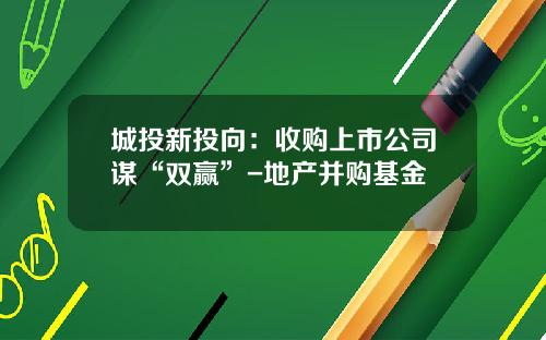 城投新投向：收购上市公司谋“双赢”-地产并购基金