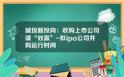 城投新投向：收购上市公司谋“双赢”-拟ipo公司并购运行时间