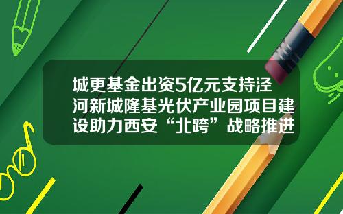 城更基金出资5亿元支持泾河新城隆基光伏产业园项目建设助力西安“北跨”战略推进-城市建设基金
