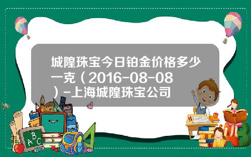 城隍珠宝今日铂金价格多少一克（2016-08-08）-上海城隍珠宝公司
