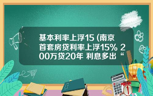 基本利率上浮15 (南京首套房贷利率上浮15% 200万贷20年 利息多出“一辆车”)
