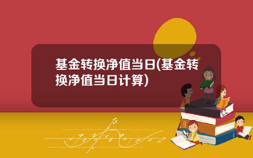 基金转换净值当日(基金转换净值当日计算)