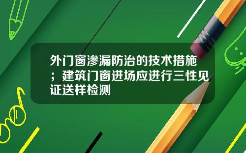 外门窗渗漏防治的技术措施；建筑门窗进场应进行三性见证送样检测