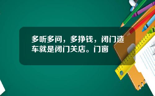多听多问，多挣钱，闭门造车就是闭门关店。门窗
