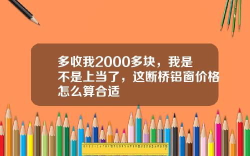 多收我2000多块，我是不是上当了，这断桥铝窗价格怎么算合适