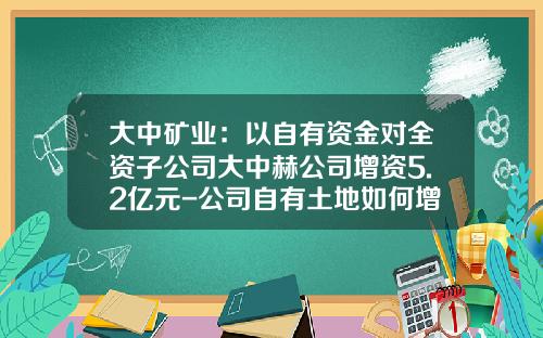 大中矿业：以自有资金对全资子公司大中赫公司增资5.2亿元-公司自有土地如何增资