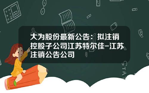 大为股份最新公告：拟注销控股子公司江苏特尔佳-江苏注销公告公司