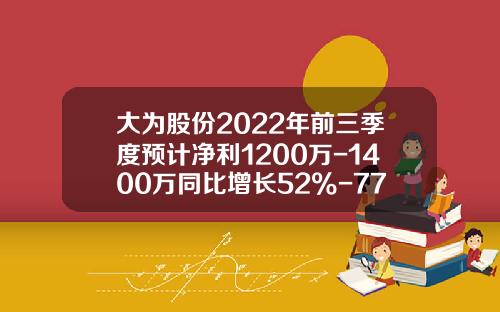 大为股份2022年前三季度预计净利1200万-1400万同比增长52%-77%公司业务规模扩大-77公司怎样