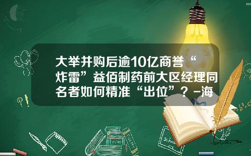 大举并购后逾10亿商誉“炸雷”益佰制药前大区经理同名者如何精准“出位”？-海南众和建设项目管理有限公司
