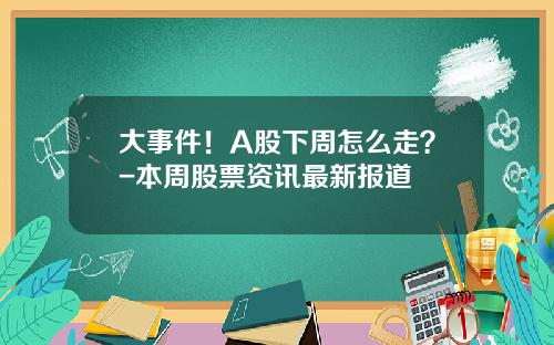 大事件！A股下周怎么走？-本周股票资讯最新报道
