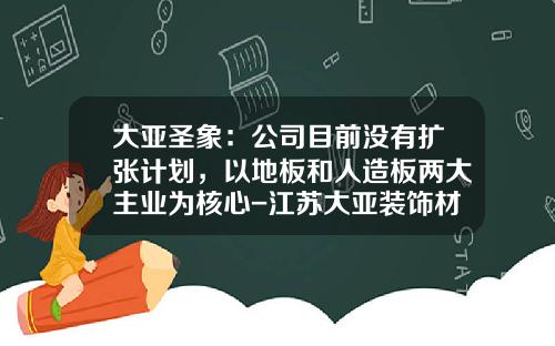 大亚圣象：公司目前没有扩张计划，以地板和人造板两大主业为核心-江苏大亚装饰材料有限公司