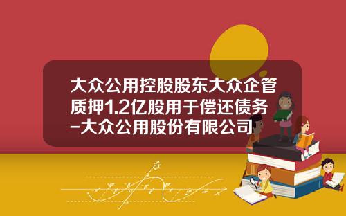 大众公用控股股东大众企管质押1.2亿股用于偿还债务-大众公用股份有限公司