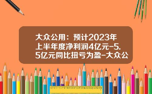大众公用：预计2023年上半年度净利润4亿元-5.5亿元同比扭亏为盈-大众公用股份有限公司
