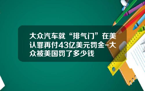 大众汽车就“排气门”在美认罪再付43亿美元罚金-大众被美国罚了多少钱