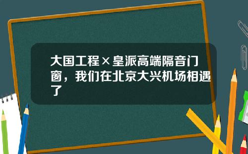 大国工程×皇派高端隔音门窗，我们在北京大兴机场相遇了