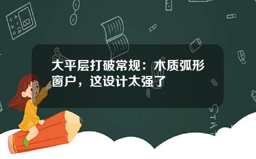 大平层打破常规：木质弧形窗户，这设计太强了