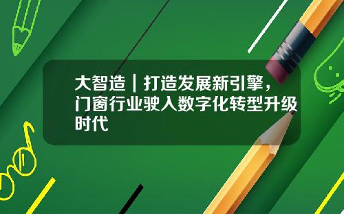 大智造｜打造发展新引擎，门窗行业驶入数字化转型升级时代
