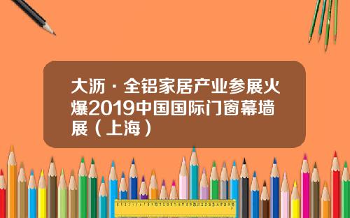 大沥·全铝家居产业参展火爆2019中国国际门窗幕墙展（上海）