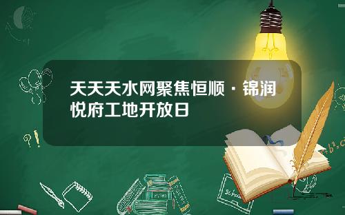 天天天水网聚焦恒顺·锦润悦府工地开放日