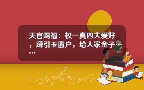 天官赐福：权一真四大爱好，蹲引玉窗户，给人家金子……