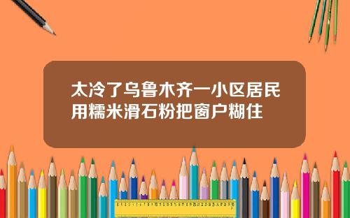 太冷了乌鲁木齐一小区居民用糯米滑石粉把窗户糊住