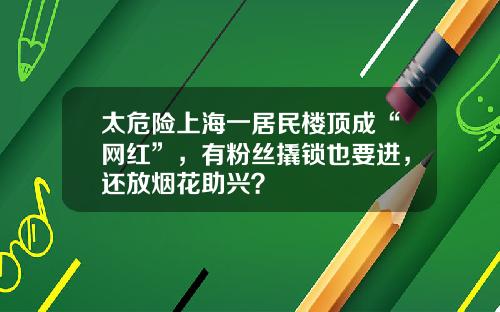 太危险上海一居民楼顶成“网红”，有粉丝撬锁也要进，还放烟花助兴？