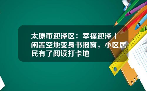 太原市迎泽区：幸福迎泽丨闲置空地变身书报窗，小区居民有了阅读打卡地