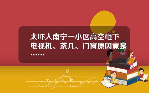 太吓人南宁一小区高空砸下电视机、茶几、门窗原因竟是……