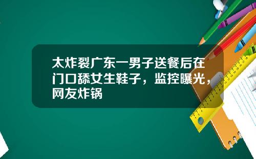 太炸裂广东一男子送餐后在门口舔女生鞋子，监控曝光，网友炸锅
