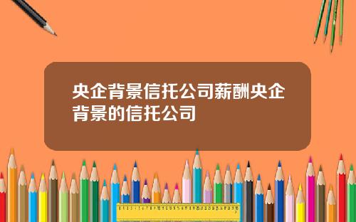央企背景信托公司薪酬央企背景的信托公司