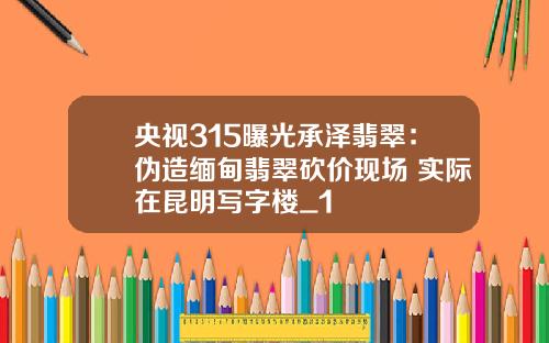 央视315曝光承泽翡翠：伪造缅甸翡翠砍价现场 实际在昆明写字楼_1