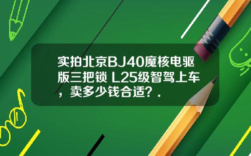 实拍北京BJ40魔核电驱版三把锁+L25级智驾上车，卖多少钱合适？.