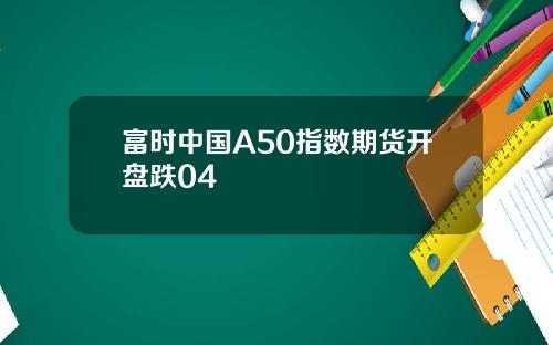 富时中国A50指数期货开盘跌04