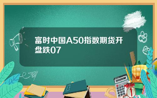 富时中国A50指数期货开盘跌07