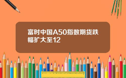 富时中国A50指数期货跌幅扩大至12