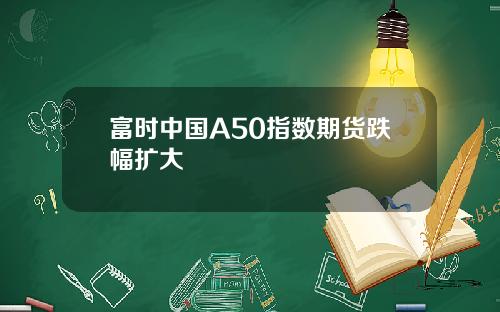 富时中国A50指数期货跌幅扩大