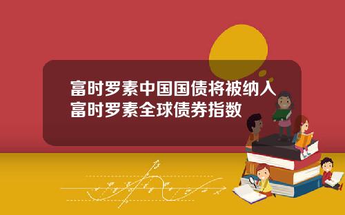 富时罗素中国国债将被纳入富时罗素全球债券指数