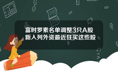 富时罗素名单调整3只A股新入列外资最近狂买这些股