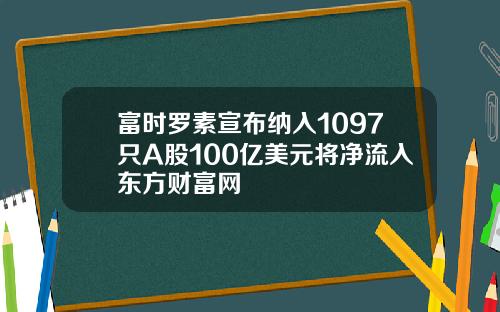富时罗素宣布纳入1097只A股100亿美元将净流入东方财富网